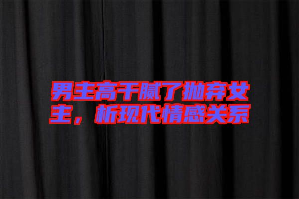 男主高干膩了拋棄女主，析現(xiàn)代情感關系
