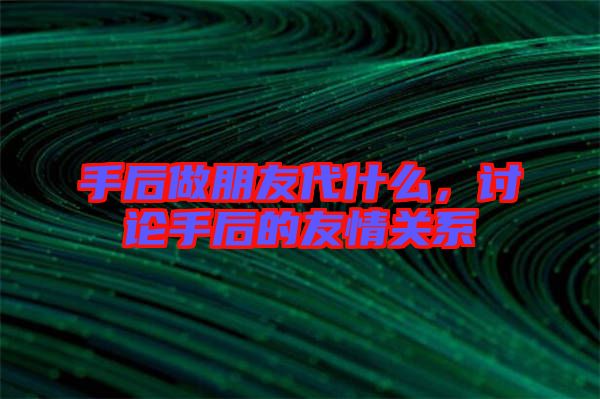 手后做朋友代什么，討論手后的友情關(guān)系