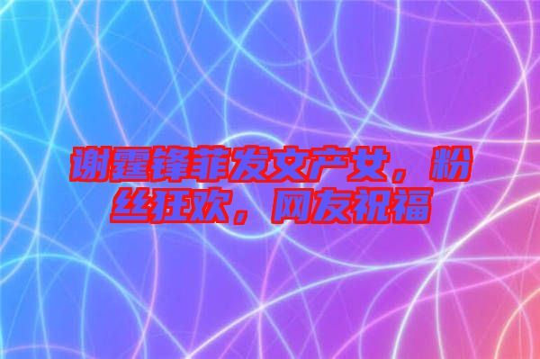 謝霆鋒菲發(fā)文產(chǎn)女，粉絲狂歡，網(wǎng)友祝福