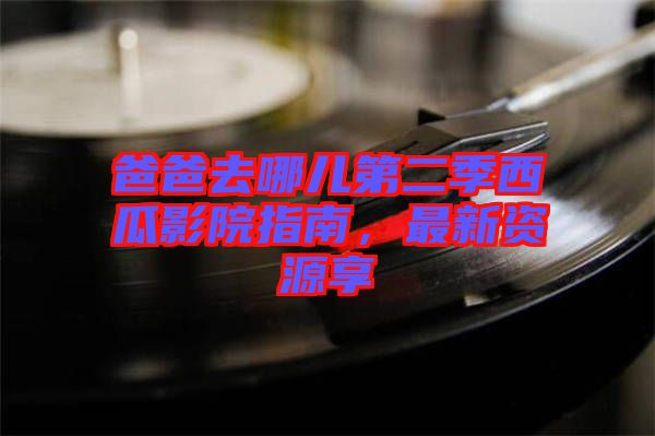 爸爸去哪兒第二季西瓜影院指南，最新資源享