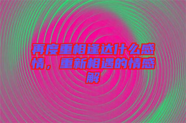 再度重相逢達(dá)什么感情，重新相遇的情感解