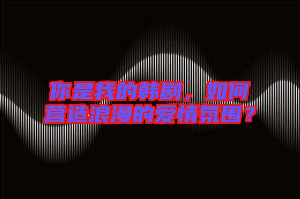 你是我的韓劇，如何營(yíng)造浪漫的愛(ài)情氛圍？
