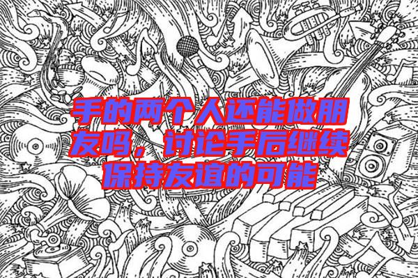 手的兩個(gè)人還能做朋友嗎，討論手后繼續(xù)保持友誼的可能