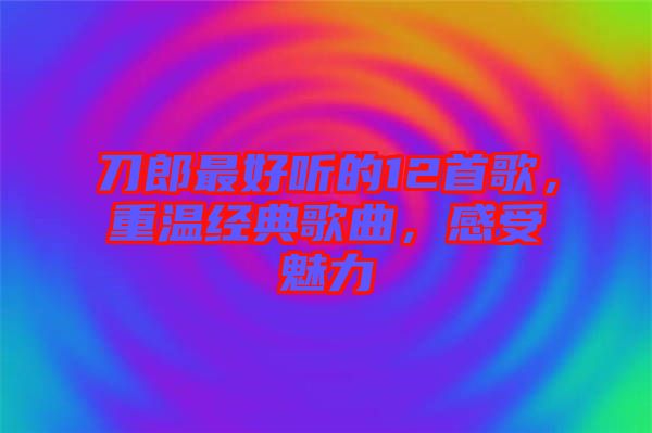 刀郎最好聽的12首歌，重溫經(jīng)典歌曲，感受魅力