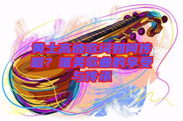 黃土高坡歌詞如何傳唱？唯美歌曲的享受與傳承
