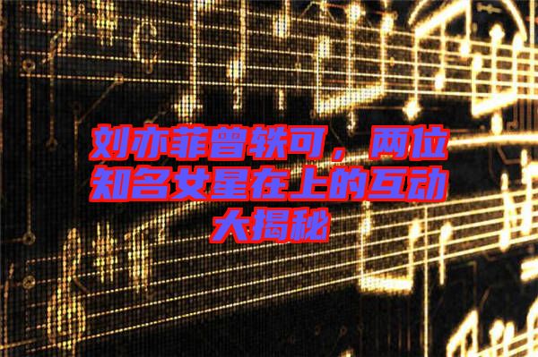 劉亦菲曾軼可，兩位知名女星在上的互動大揭秘