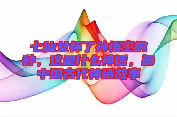 七仙女懷了孫悟空的種，這是什么神話，解中國(guó)古代神話故事