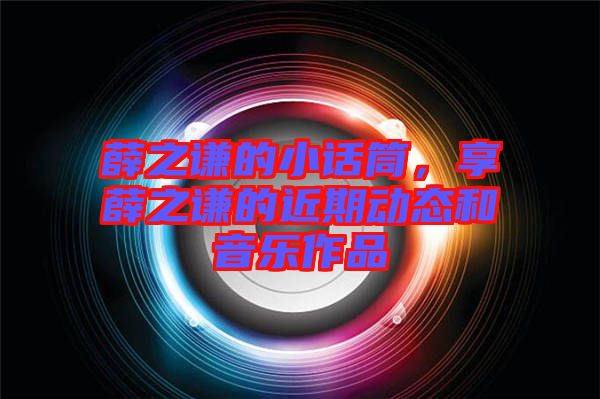 薛之謙的小話筒，享薛之謙的近期動態(tài)和音樂作品