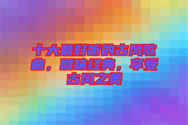 十大最好聽的古風(fēng)歌曲，回味經(jīng)典，享受古風(fēng)之美