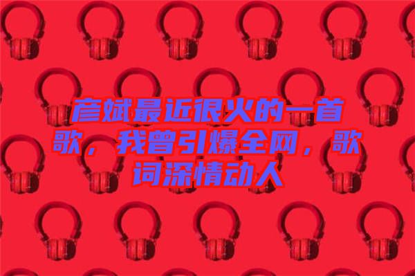 彥斌最近很火的一首歌，我曾引爆全網(wǎng)，歌詞深情動人