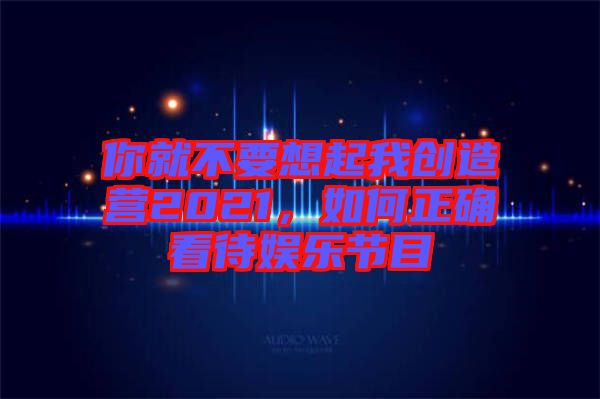 你就不要想起我創(chuàng)造營2021，如何正確看待娛樂節(jié)目