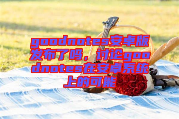 goodnotes安卓版發(fā)布了嗎，討論goodnotes在安卓系統(tǒng)上的可能