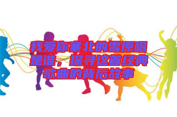 我愛你塞北的雪原唱是誰，探尋這首經(jīng)典歌曲的背后故事