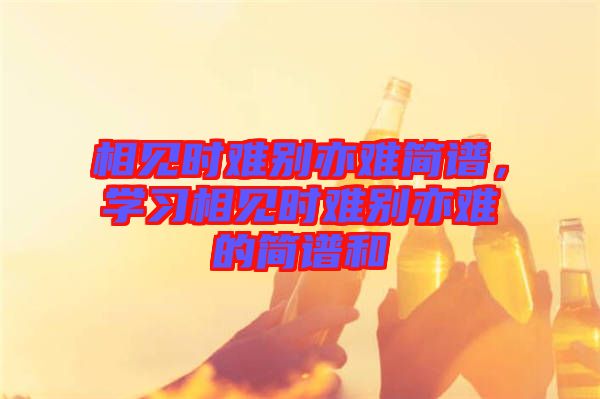 相見時(shí)難別亦難簡(jiǎn)譜，學(xué)習(xí)相見時(shí)難別亦難的簡(jiǎn)譜和