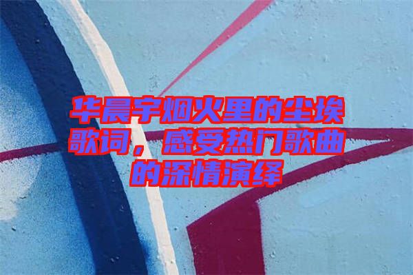 華晨宇煙火里的塵埃歌詞，感受熱門歌曲的深情演繹