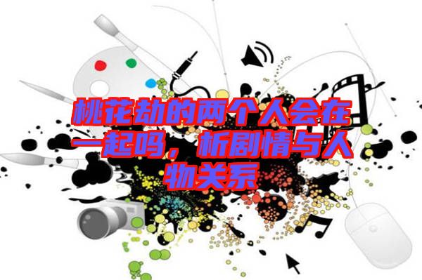 桃花劫的兩個人會在一起嗎，析劇情與人物關(guān)系