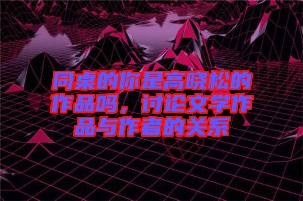同桌的你是高曉松的作品嗎，討論文學(xué)作品與作者的關(guān)系