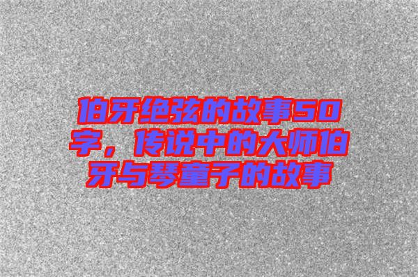伯牙絕弦的故事50字，傳說中的大師伯牙與琴童子的故事