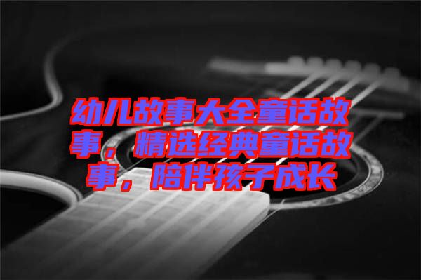 幼兒故事大全童話故事，精選經(jīng)典童話故事，陪伴孩子成長(zhǎng)