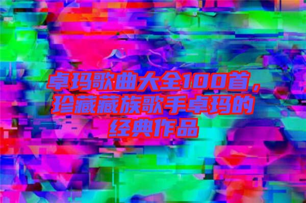 卓瑪歌曲大全100首，珍藏藏族歌手卓瑪?shù)慕?jīng)典作品