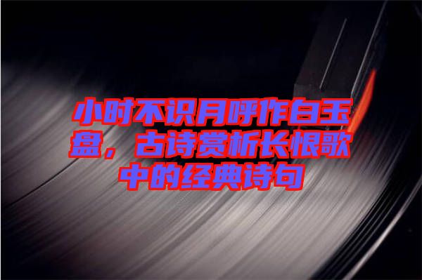 小時不識月呼作白玉盤，古詩賞析長恨歌中的經(jīng)典詩句