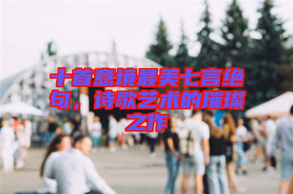 十首意境最美七言絕句，詩歌藝術(shù)的璀璨之作