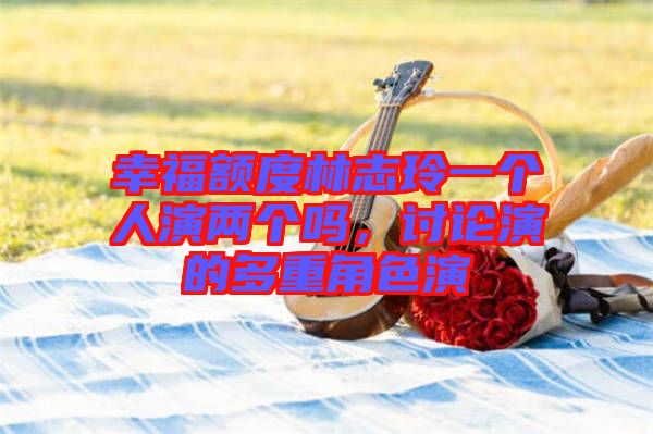 幸福額度林志玲一個(gè)人演兩個(gè)嗎，討論演的多重角色演