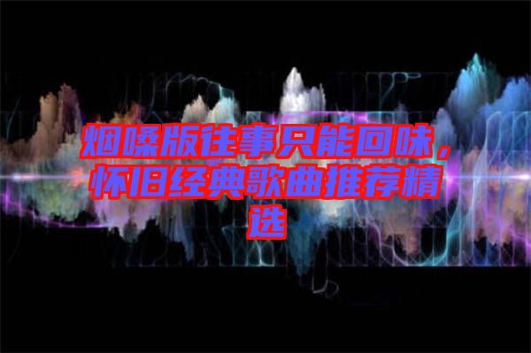 煙嗓版往事只能回味，懷舊經(jīng)典歌曲推薦精選
