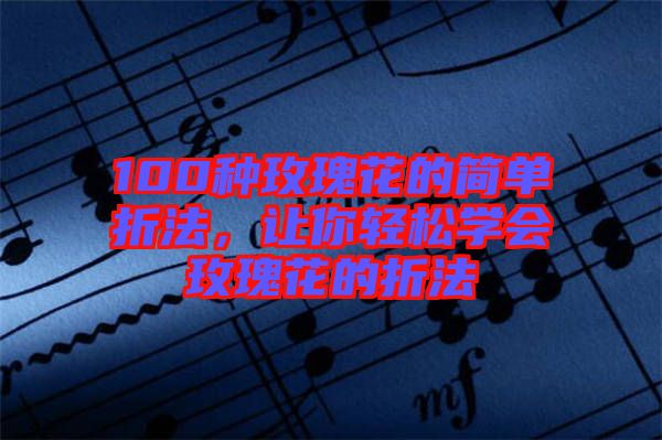 100種玫瑰花的簡單折法，讓你輕松學(xué)會玫瑰花的折法