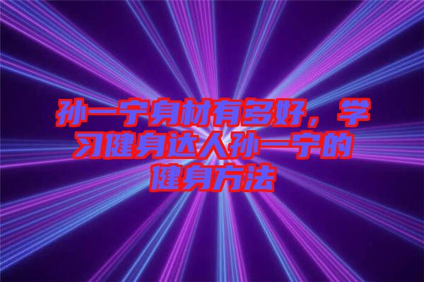 孫一寧身材有多好，學(xué)習(xí)健身達(dá)人孫一寧的健身方法