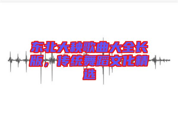 東北大秧歌曲大全長(zhǎng)版，傳統(tǒng)舞蹈文化精選