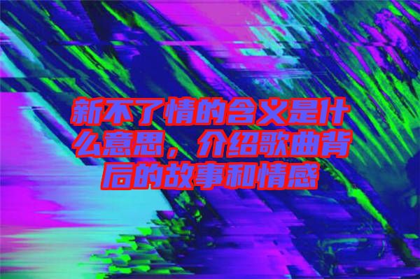 新不了情的含義是什么意思，介紹歌曲背后的故事和情感