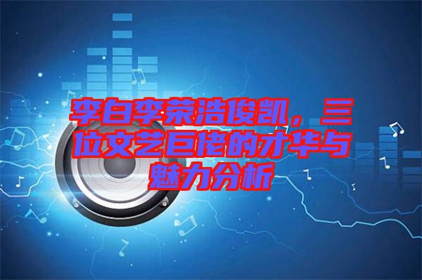 李白李榮浩俊凱，三位文藝巨佬的才華與魅力分析