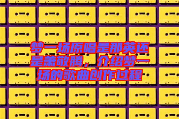 夢(mèng)一場(chǎng)原唱是那英還是蕭敬騰，介紹夢(mèng)一場(chǎng)的歌曲創(chuàng)作過程