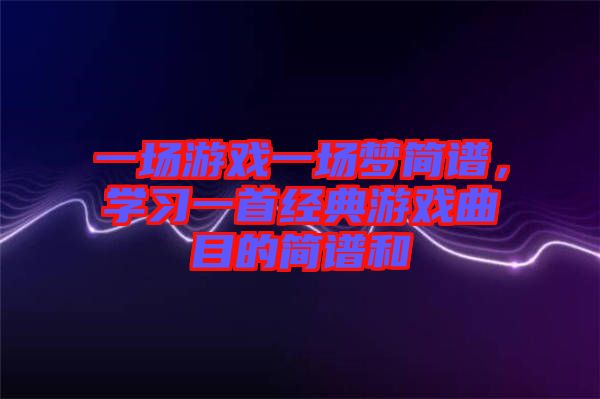 一場游戲一場夢簡譜，學(xué)習(xí)一首經(jīng)典游戲曲目的簡譜和