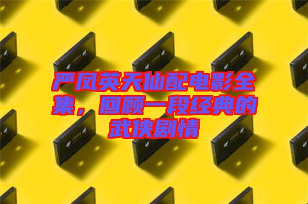 嚴(yán)鳳英天仙配電影全集，回顧一段經(jīng)典的武俠劇情