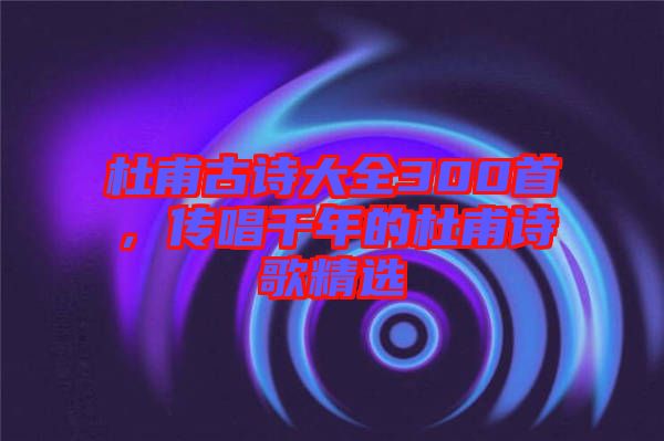 杜甫古詩大全300首，傳唱千年的杜甫詩歌精選