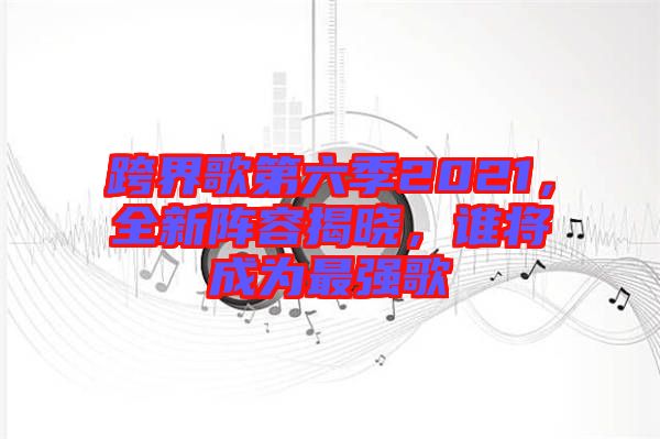 跨界歌第六季2021，全新陣容揭曉，誰將成為最強歌