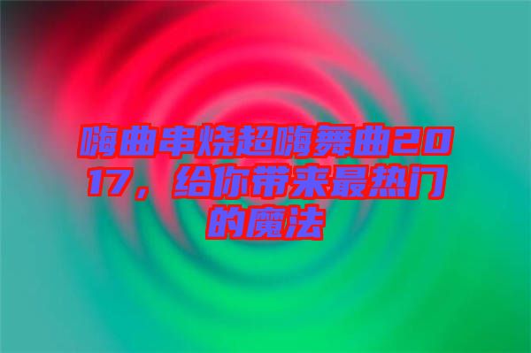 嗨曲串燒超嗨舞曲2017，給你帶來最熱門的魔法