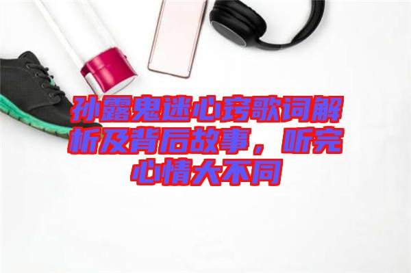 孫露鬼迷心竅歌詞解析及背后故事，聽完心情大不同