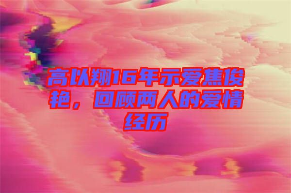 高以翔16年示愛(ài)焦俊艷，回顧兩人的愛(ài)情經(jīng)歷