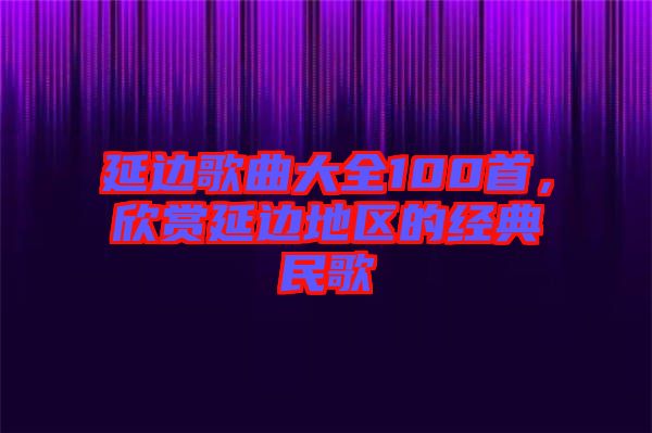 延邊歌曲大全100首，欣賞延邊地區(qū)的經(jīng)典民歌