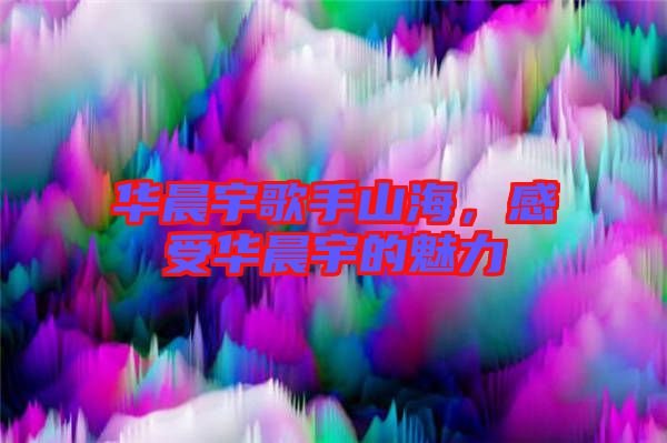 華晨宇歌手山海，感受華晨宇的魅力