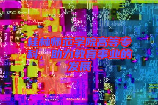 桂林師范學(xué)院高等專(zhuān)科，助力教育事業(yè)的發(fā)展