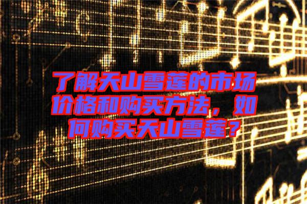 了解天山雪蓮的市場(chǎng)價(jià)格和購(gòu)買方法，如何購(gòu)買天山雪蓮？