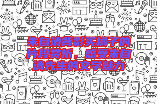 朱自清背影買橘子的片段賞析，感受朱自清先生的文學(xué)魅力