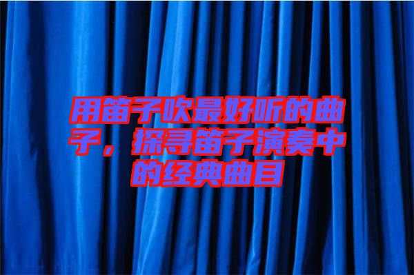 用笛子吹最好聽(tīng)的曲子，探尋笛子演奏中的經(jīng)典曲目