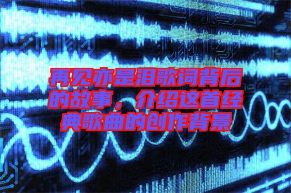 再見亦是淚歌詞背后的故事，介紹這首經(jīng)典歌曲的創(chuàng)作背景