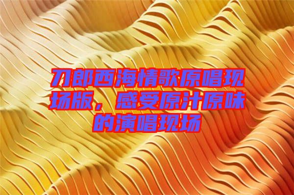 刀郎西海情歌原唱現(xiàn)場版，感受原汁原味的演唱現(xiàn)場