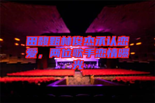 田馥甄林俊杰承認(rèn)戀愛(ài)，兩位歌手戀情曝光